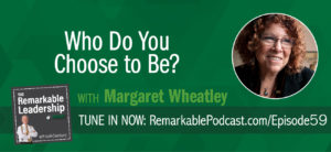 Leaders need to step forward to champion the human spirit. Margaret Wheatley, author of nine books, from the classic Leadership and the New Science to her newest book, released, in June 2017, Who Do We Choose To Be? Facing Reality, Claiming Leadership, Restoring Sanity shares her perspective on behaviors in leadership. As society changes, as our world grows closer through technology, we need our leaders to focus on generosity, patience, and compassion.