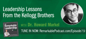 In this episode of The Remarkable Leadership Podcast, we get the chance to boost our trivia knowledge with a history lesson. Dr. Howard Markel, the author of The Kelloggs The Battling Brothers of Battle Creek, joins Kevin to discuss the story of the Kellogg brothers; their relationship and the building of an empire. Dr. John Harvey Kellogg was the big brother and one of America’s most beloved physicians. In his time, he was a best-selling author, lecturer, health-magazine publisher; and founder of the famed Battle Creek Sanitarium. His youngest brother, Will, who worked with him became the founder of the Battle Creek Toasted Corn Flake Company, which revolutionized the mass production of food and what we eat for breakfast. Their dynamic and strained relationship help us identify different leadership strengths (and weaknesses) and dependence on each other for success.