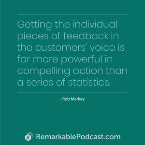 Quote Image: Getting the individual pieces of feedback in the customers' voice is for more powerful in compelling action than a series of statistics. Said by Rob Markey on The Remarkable Leadership Podcast