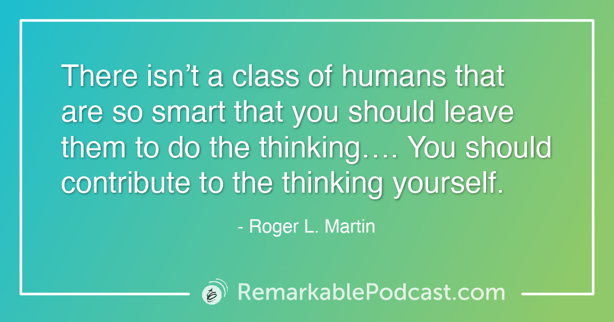 Quote Image: Sometimes we need to think differently. Kevin sits down with Roger L. Martin, author of When More is Not Better – Overcoming America’s Obsession with Economic Efficiency. In his latest book, Roger explains how more is better for a while until we become obsessed. Roger and Kevin tackle leadership as it relates to models and working in silos. The job of a good leader is to not only encourage but make sure communication is happening across departments. Systems aren’t complicated, just complex. We need to consider how things work together and have real discussions about the pieces of the puzzle for more robust decisions. Roger also shares the big picture of economic efficiency and how we as leaders and individuals play a role in the system.