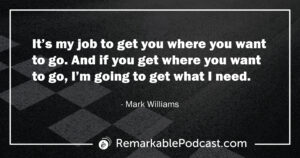 Quote Image: It’s my job to get you where you want to go. And if you get where you want to go, I’m going to get what I need. Said by Mark Williams on The Remarkable Leadership Podcast