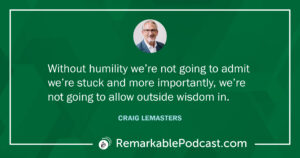 Quote Image: Without humility we’re not going to admit we’re stuck and more importantly, we’re not going to allow outside wisdom in. Said by Craig Lemasters on The Remarkable Leadership Podcast