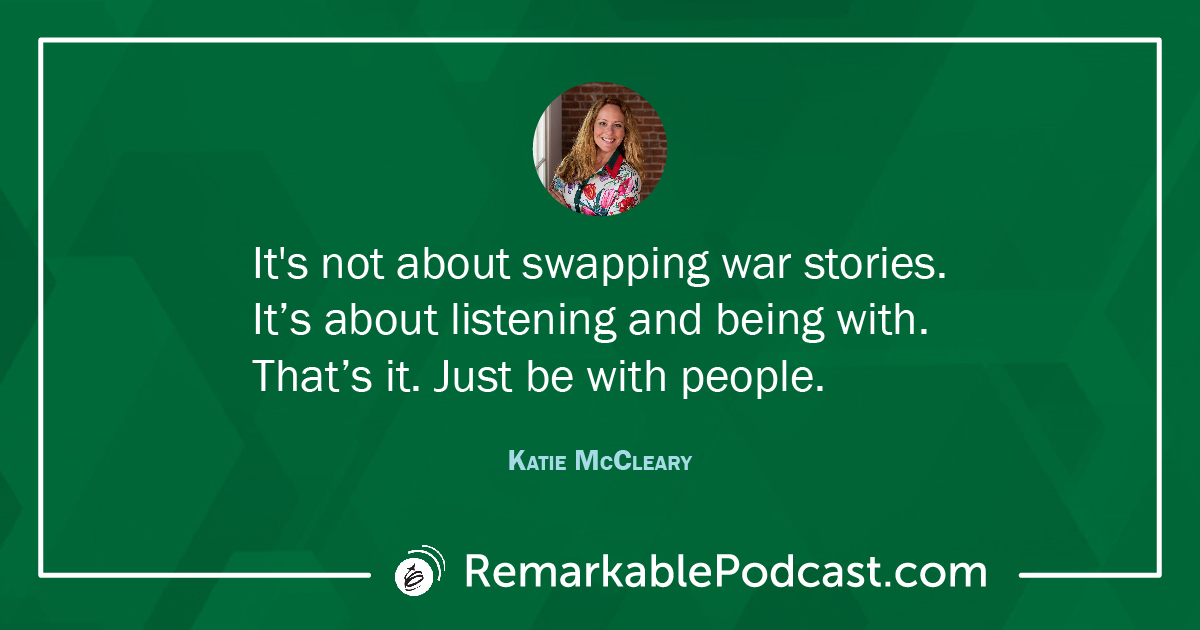 Quote Image from Katie McCleary: It's not about swapping war stories. It’s about listening and being with. That’s it. Just be with people. (17:38)
