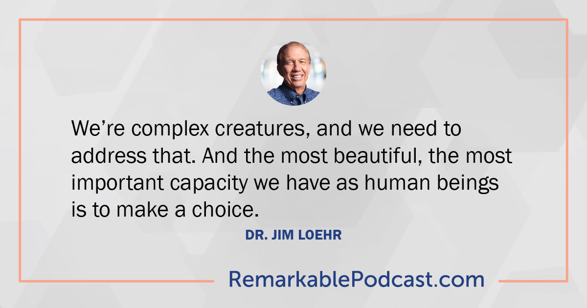 We’re complex creatures, and we need to address that. And the most beautiful, the most important capacity we have as human beings is to make a choice. – Dr. Jim Loehr
