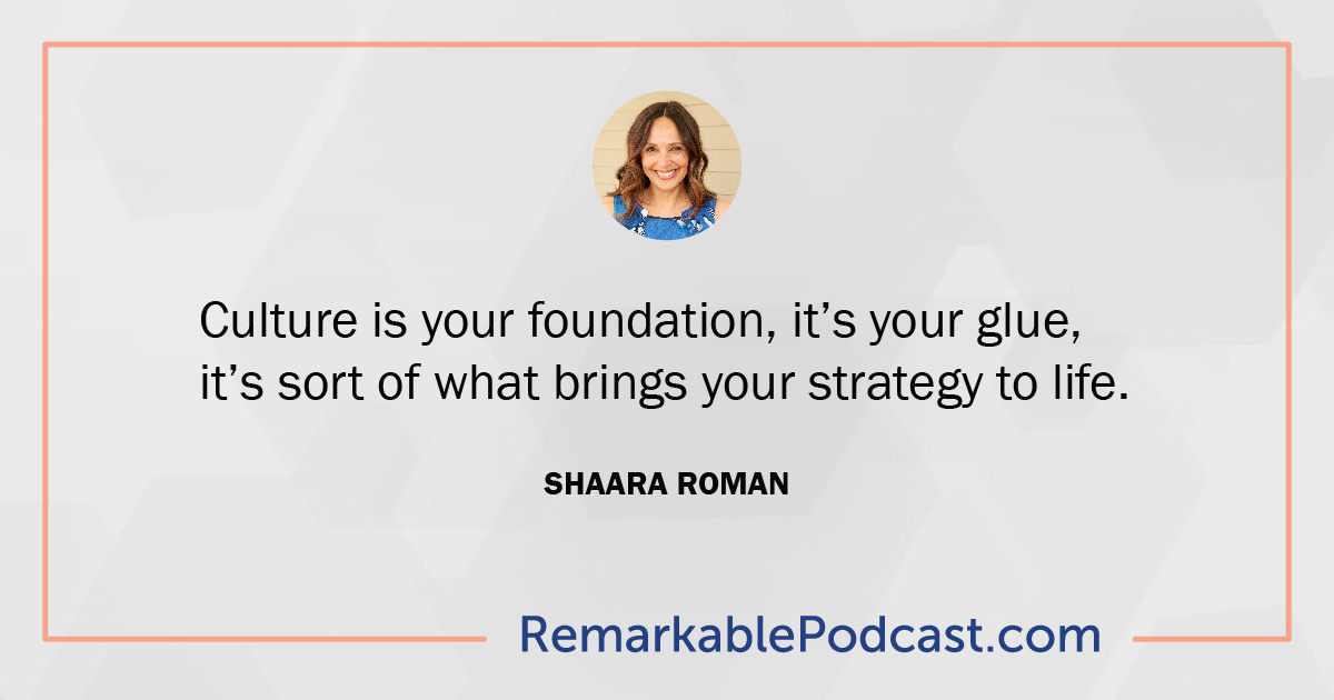 Quote: Culture is your foundation, it’s your glue, it’s sort of what brings your strategy to life. Said by Shaara Roman on The Remarkable Leadership Podcast