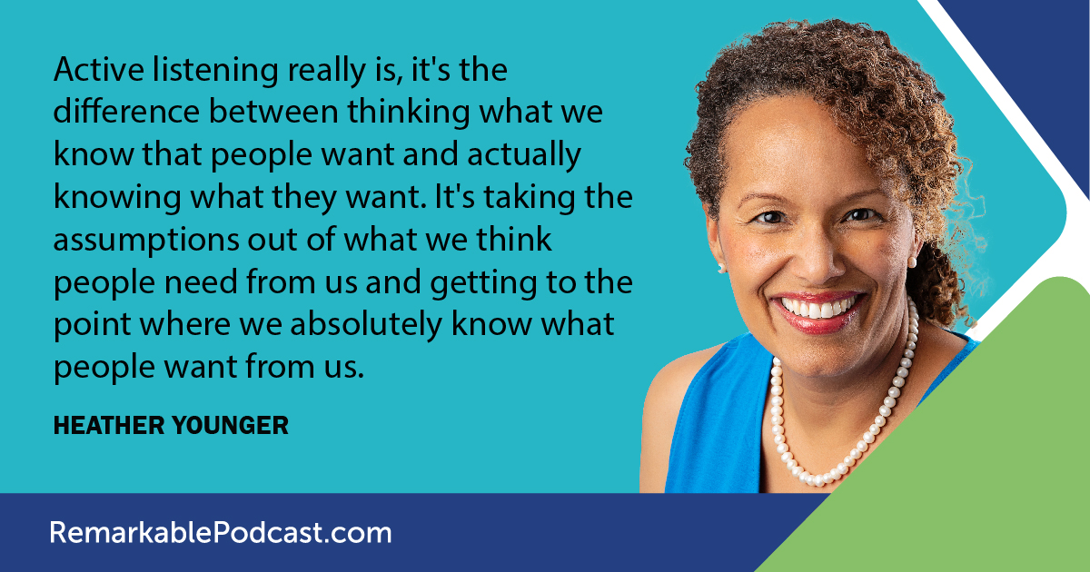 Active listening really is, it's the difference between thinking what we know that people want and actually knowing what they want. It's taking the assumptions out of what we think people need from us and getting to the point where we absolutely know what people want from us. - Said by Heather Younger on The Remarkable Leadership Podcast with Kevin Eikenberry