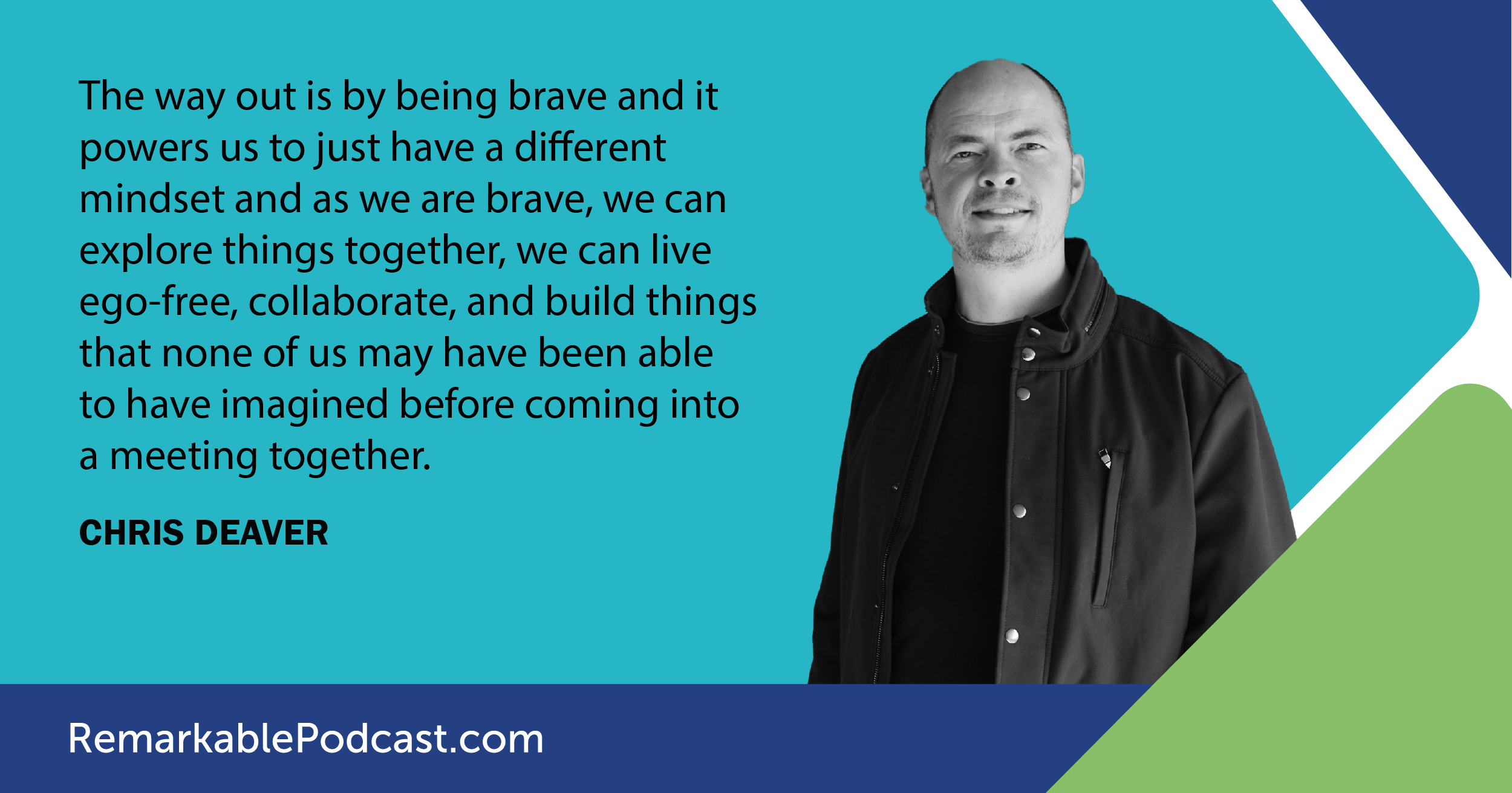The way out is by being brave and it powers us to just have a different mindset and as we are brave, we can explore things together, we can live ego-free, collaborate, and build things that none of us may have been able to have imagined before coming into a meeting together. – Chris Deavers 